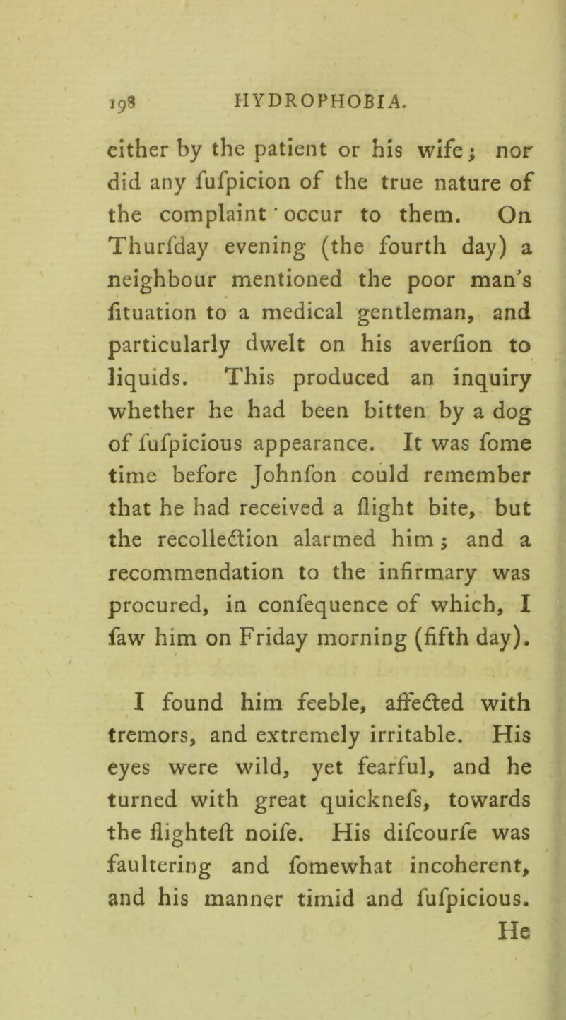 either by the patient or his wife; nor did any fufpicion of the true nature of the complaint ‘ occur to them. On Thurfday evening (the fourth day) a neighbour mentioned the poor man’s fituation to a medical gentleman, and particularly dwelt on his averfion to liquids. This produced an inquiry whether he had been bitten by a dog of fufpicious appearance. It was fome time before Johnfon could remember that he had received a flight bite, but the recollection alarmed him; and a recommendation to the infirmary was procured, in confequence of which, I faw him on Friday morning (fifth day), I found him feeble, affedted with tremors, and extremely irritable. His eyes were wild, yet fearful, and he turned with great quicknefs, towards the flighted: noife. His difcourfe was faultering and fomewhat incoherent, and his manner timid and fufpicious. He l