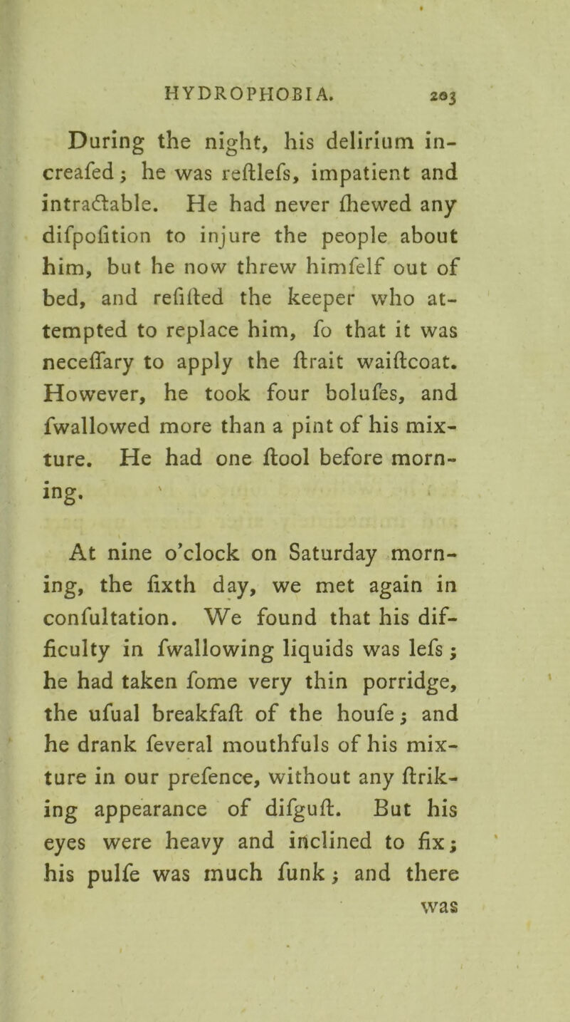 During the night, his delirium in- creafed; he was reftlefs, impatient and intradlable. He had never {hewed any difpofition to injure the people about him, but he now threw himfelf out of bed, and refilled the keeper who at- tempted to replace him, fo that it was neceflary to apply the flrait waiftcoat. However, he took four bolufes, and fwallowed more than a pint of his mix- ture. He had one flool before morn- ing. At nine o’clock on Saturday morn- ing, the fixth day, we met again in confultation. We found that his dif- ficulty in fwallowing liquids was lefs; he had taken fome very thin porridge, the ufual breakfafl of the houfe 3 and he drank feveral mouthfuls of his mix- ture in our prefence, without any link- ing appearance of difgufl. But his eyes were heavy and inclined to fix; his pulfe was much funk; and there was