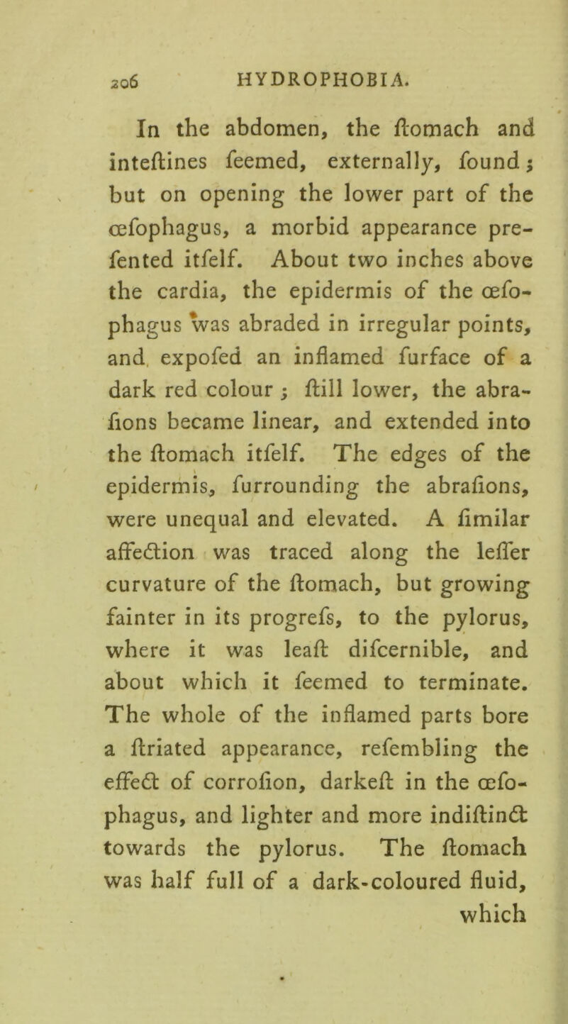 In the abdomen, the flomach and inteflines feemed, externally, found but on opening the lower part of the cefophagus, a morbid appearance pre- fented itfelf. About two inches above the cardia, the epidermis of the cefo- phagus was abraded in irregular points, and expofed an inflamed furface of a dark red colour ; ftill lower, the abra- fions became linear, and extended into the flomach itfelf. The edges of the epidermis, furrounding the abrafions, were unequal and elevated. A fimilar affedlion was traced along the leffer curvature of the flomach, but growing fainter in its progrefs, to the pylorus, where it was leafl difcernible, and about which it feemed to terminate. The whole of the inflamed parts bore a flriated appearance, refembling the effedt of corrofion, darkefl in the oefo- phagus, and lighter and more indiflindt towards the pylorus. The flomach was half full of a dark-coloured fluid, which