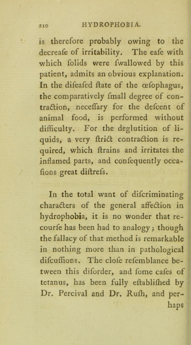 is therefore probably owing to the decreafe of irritability. The eafe with which folids were fwallowed by this patient, admits an obvious explanation. In the difeafed hate of the cefophagus, the comparatively fmall degree of con- traction, neceflary for the defeent of animal food, is performed without difficulty. For the deglutition of li- quids, a very ftriCt contraction is re- quired, which ftrains and irritates the inflamed parts, and confequently occa- fions great diftrefs. In the total want of diferiminating characters of the general affeCtion in hydrophobia, it is no wonder that re- courfe has been had to analogy; though the fallacy of that method is remarkable in nothing more than in pathological difeuflions. The clofe refemblance be- tween this diforder, and fome cafes of tetanus, has been fully eftabliffied by Dr. Percival and Dr. Ruffi, and per- haps