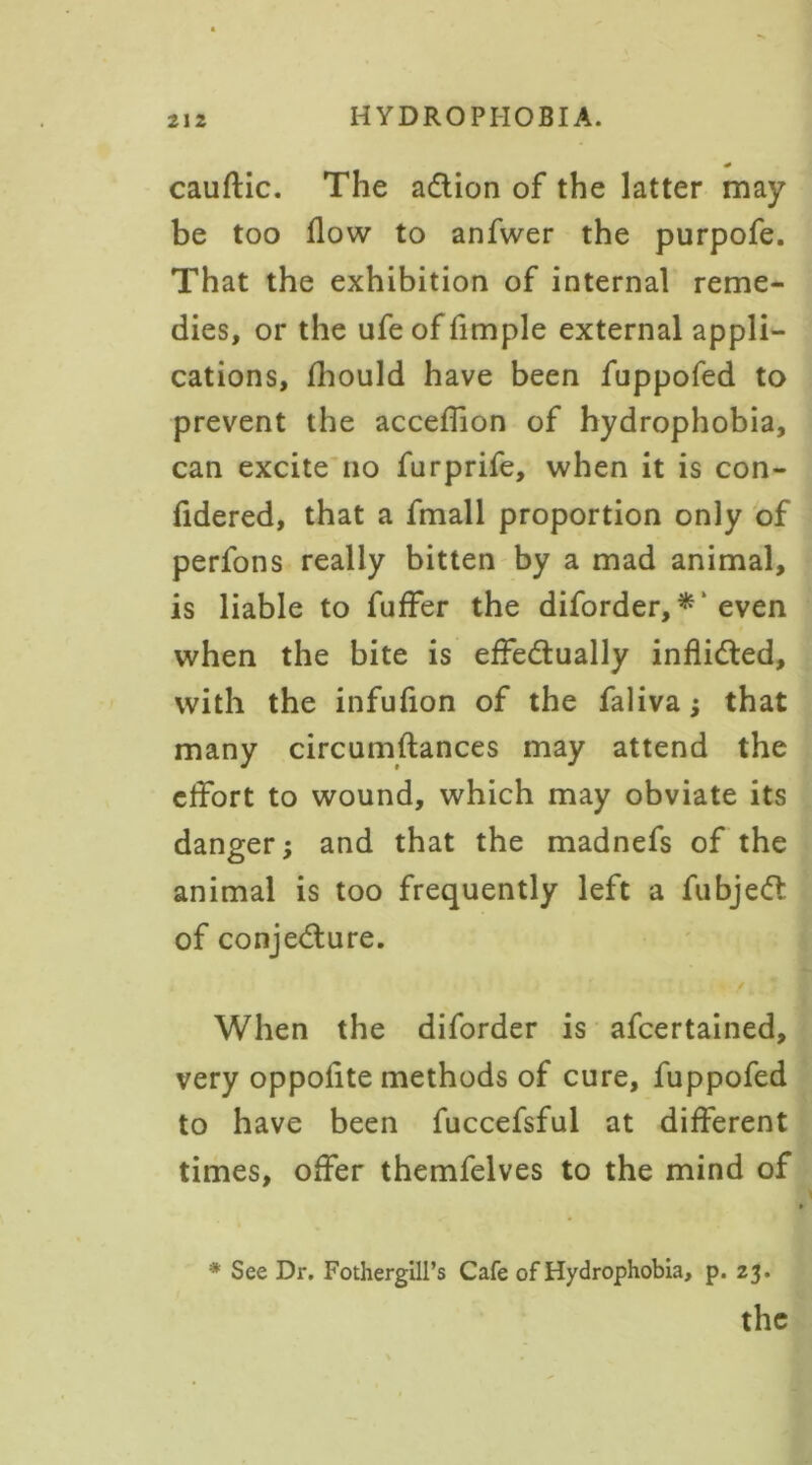 * cauftic. The action of the latter may be too flow to anfwer the purpofe. That the exhibition of internal reme- dies, or the ufe of Ample external appli- cations, fhould have been fuppofed to prevent the acceflion of hydrophobia, can excite no furprife, when it is con- Adered, that a fmall proportion only of perfons really bitten by a mad animal, is liable to fuffer the diforder, * ‘ even when the bite is effectually inflicted, with the infufion of the faliva ; that many circumftances may attend the effort to wound, which may obviate its danger; and that the madnefs of the animal is too frequently left a fubjeCt of conjecture. . f When the diforder is afcertained, very oppolite methods of cure, fuppofed to have been fuccefsful at different times, offer themfelves to the mind of * See Dr. Fothergill’s Cafe of Hydrophobia, p. 23.