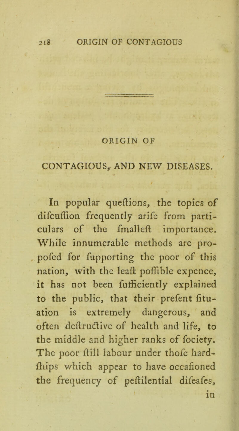 ORIGIN OF CONTAGIOUS, AND NEW DISEASES. / In popular quedions, the topics of difcuffion frequently arife from parti- culars of the fmalled importance. While innumerable methods are pro- pofed for fupporting the poor of this nation, with the lead poffible expence, it has not been fufficiently explained to the public, that their prefent fitu- ation is extremely dangerous, and often dedru&ive of health and life, to the middle and higher ranks of fociety. The poor dill labour under thofe hard- fhips which appear to have occadoned the frequency of pedilential difeafes, in