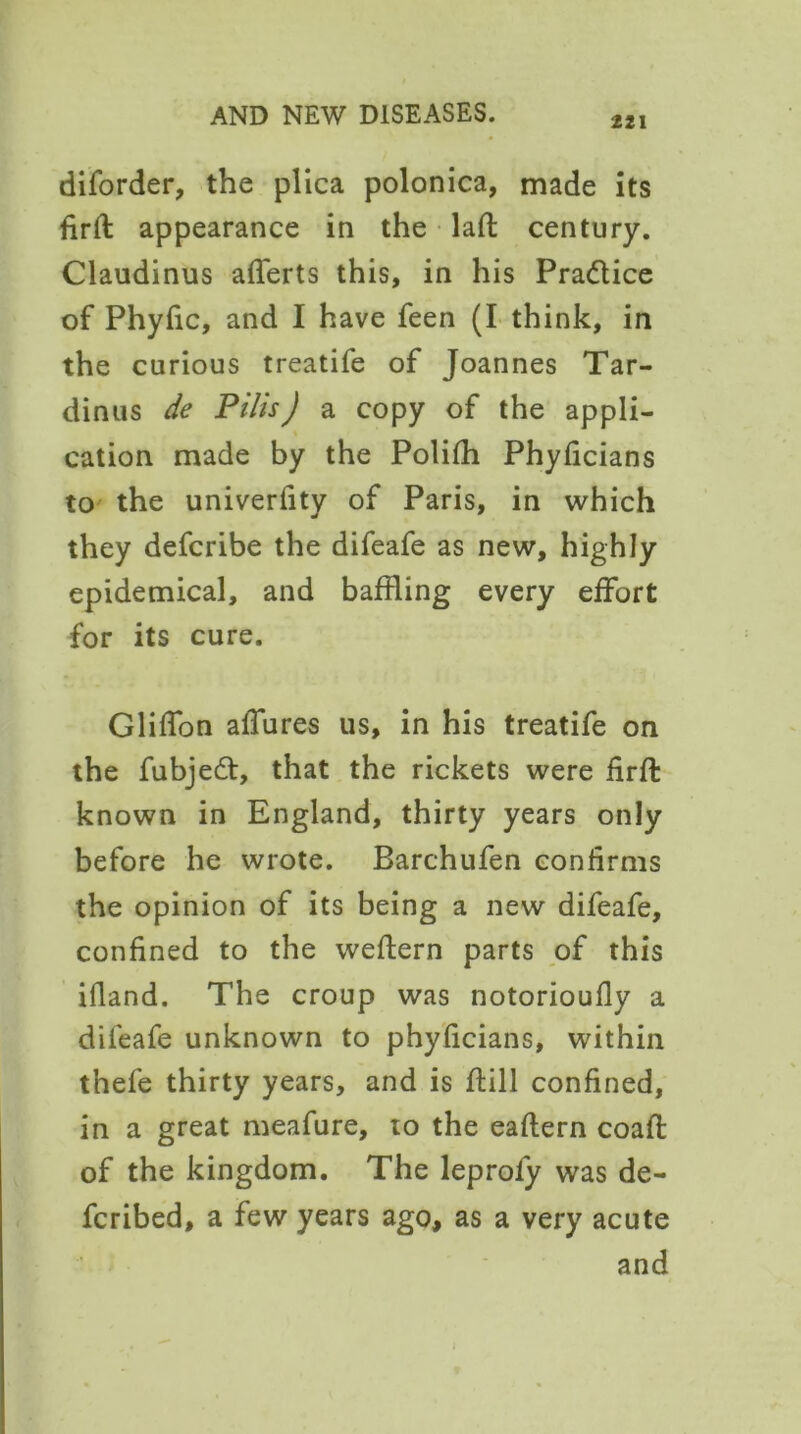 221 diforder, the plica polonica, made its firft appearance in the laft century. Claudinus afferts this, in his Pra&ice of Phyfic, and I have feen (I think, in the curious treatife of Joannes Tar- dinus de Pilis) a copy of the appli- cation made by the Polifh Phyficians to the univerfity of Paris, in which they defcribe the difeafe as new, highly epidemical, and baffling every effort for its cure. Gliffon allures us, in his treatife on the fubje£t, that the rickets were firft known in England, thirty years only before he wrote. Barchufen confirms the opinion of its being a new difeafe, confined to the weftern parts of this ifland. The croup was notorioufly a difeafe unknown to phyficians, within thefe thirty years, and is flill confined, in a great meafure, to the eaffern coafl of the kingdom. The leprofy was de- fcribed, a few years ago, as a very acute and