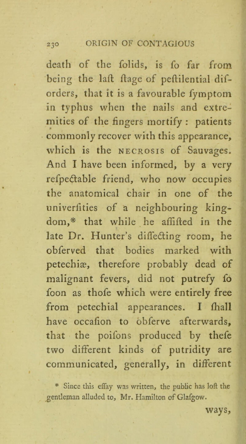 death of the folids, is fo far from being the lafl flage of peftilential dif- orders, that it is a favourable fymptom in typhus when the nails and extre- mities of the fingers mortify : patients commonly recover with this appearance, which is the necrosis of Sauvages. And I have been informed, by a very refpedable friend, who now occupies the anatomical chair in one of the univerlities of a neighbouring king- dom,* that while he affifted in the late Dr. Hunter’s differing room, he obferved that bodies marked with petechiae, therefore probably dead of malignant fevers, did not putrefy fo foon as thofe which were entirely free from petechial appearances. I fhall have occafion to obferve afterwards, that the poifons produced by thefe two different kinds of putridity are communicated, generally, in different * Since this eftay was written, the public has loft the gentleman alluded to, Mr. Hamilton of Glafgow. ways.