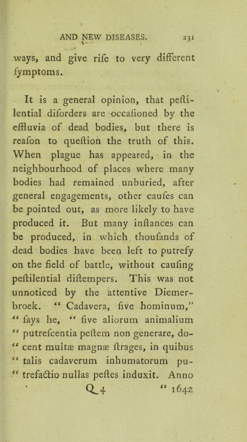 ■v* i ways, and give rife to very different fymptoms. i It is a general opinion, that peRi- lential dilorders are occafioned by the effluvia of dead bodies, but there is reafon to queftion the truth of this. When plague has appeared, in the neighbourhood of places where many bodies had remained unburied, after general engagements, other caufes can be pointed out, as more likely to have produced it. But many inftances can be produced, in which thoufands of dead bodies have been left to putrefy on the field of battle, without caufing peffilential diftempers. This was not unnoticed by the attentive Diemer- broek. “ Cadavera, five hominum,” “ fays he, “ five aliorum animalium tc putrefcentia peftem non generare, do- “ cent multae magnas ffrages, in quibus “ talis cadaverum inhumatorum pu- “ trefadlio nullas peffes induxit. Anno 0^4 “ i642