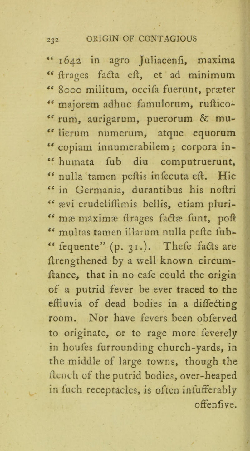 ** 1642 in agro Juliacenfi, maxima €t flrages fada eft, et ad minimum “ 8000 militum, occifa fuerunt, praeter (t majorem adhuc famulorum, ruftico- <s rum, aurigarum, puerorum & mu- lt lierum numerum, atque equorum copiam innumerabilem 3 corpora in- “ humata fub diu computruerunt, <( nulla tamen peftis infecuta eft. Hie “ in Germania, durantibus bis noftri “ aevi crudeliffimis bellis, etiam pluri- “ mas maximae ftrages fadae funt, poft “ multas tamen illarum nulla pefte fub- “ fequente,J (p. 31.)* Thefe fads are ftrengthened by a well known circum- ftance, that in no cafe could the origin of a putrid fever be ever traced to the effluvia of dead bodies in a difleding room. Nor have fevers been obferved to originate, or to rage more feverely in houfes furrounding church-yards, in the middle of large towns, though the flench of the putrid bodies, over-heaped in fuch receptacles, is often infufferably offenfive.