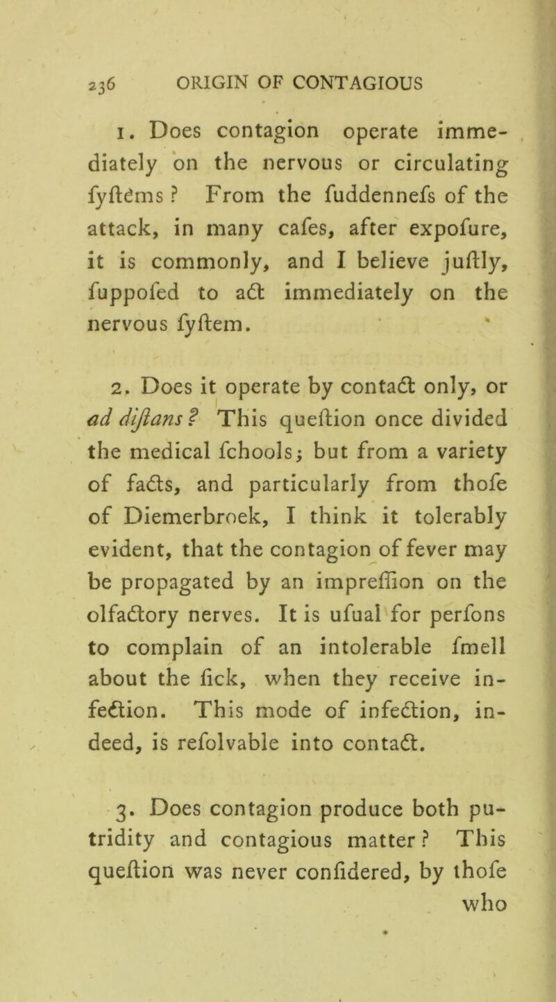 1. Does contagion operate imme- diately on the nervous or circulating fyftdms ? From the fuddennefs of the attack, in many cafes, after expofure, it is commonly, and I believe juftly, fuppofed to adt immediately on the nervous fyftem. * 2. Does it operate by contadt only, or ad dijians? This queftion once divided the medical fchoolsj but from a variety of fadts, and particularly from thofe of Diemerbroek, I think it tolerably evident, that the contagion of fever may be propagated by an imprefiion on the olfadtory nerves. It is ufual for perfons to complain of an intolerable fmell about the tick, when they receive in- fedtion. This mode of infedtion, in- deed, is refolvable into contadl. 3. Does contagion produce both pu- tridity and contagious matter? This queftion was never confidered, by thofe who