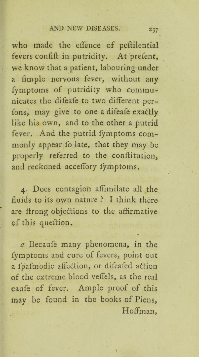 who made the effence of peftilential fevers confift in putridity. At prefent, we know that a patient, labouring under a fimple nervous fever, without any fymptoms of putridity who commu- nicates the difeafe to two different per- fons, may give to one a difeafe exactly like his own, and to the other a putrid fever. And the putrid fymptoms com- monly appear fo late, that they may be properly referred to the constitution, and reckoned acceffory fymptoms. « 4. Does contagion aflimilate all the 1 fluids to its own nature ? I think there are flrong objections to the affirmative of this qucftion. % a Becaufe many phenomena, in the fymptoms and cure of fevers, point out a fpafmodic affeCtion, or difeafed aCtion of the extreme blood veffels, as the real caufe of fever. Ample proof of this may be found in the books of Piens, Hoffman, j