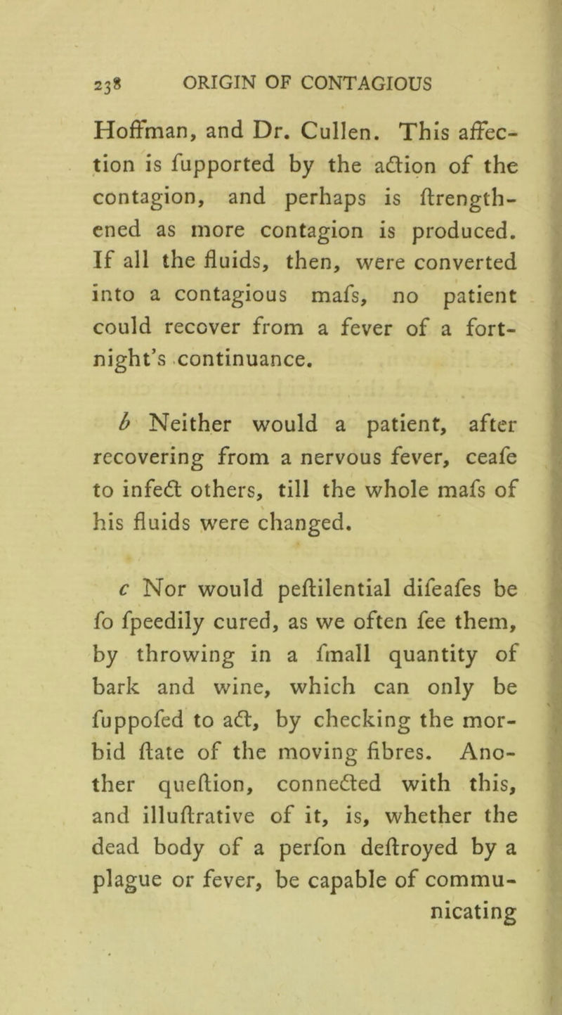 Hoffman, and Dr. Cullen. This affec- tion is fupported by the adlion of the contagion, and perhaps is ftrength- ened as more contagion is produced. If all the fluids, then, were converted into a contagious mafs, no patient could recover from a fever of a fort- night’s continuance. b Neither would a patient, after recovering from a nervous fever, ceafe to infedt others, till the whole mafs of his fluids were changed. c Nor would peftilential dileafes be fo fpeedily cured, as we often fee them, by throwing in a fmall quantity of bark and wine, which can only be fuppofed to adt, by checking the mor- bid flate of the moving fibres. Ano- ther queffion, connedted with this, and illuftrative of it, is, whether the dead body of a perfon deffroyed by a plague or fever, be capable of commu- nicating