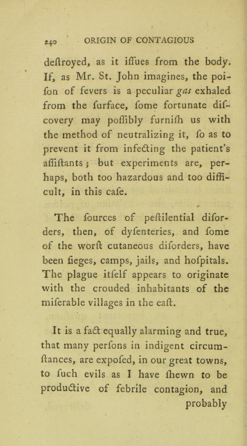 z\o deftroyed, as it iflues from the body. If, as Mr. St. John imagines, the poi- fon of fevers is a peculiar gas exhaled from the furface, fome fortunate dif- covery may poffibly furnifh us with the method of neutralizing it, fo as to prevent it from infeCting the patient’s afiidants; but experiments are, per- haps, both too hazardous and too diffi- cult, in this cafe. * The fources of pedilential difor- ders, then, of dyfenteries, and fome of the word cutaneous diforders, have been fieges, camps, jails, and hofpitals. The plague itfelf appears to originate with the crouded inhabitants of the miferable villages in the ead. It is a fadt equally alarming and true, that many perfons in indigent circum- dances, are expofed, in our great towns, to fuch evils as I have (hewn to be productive of febrile contagion, and probably