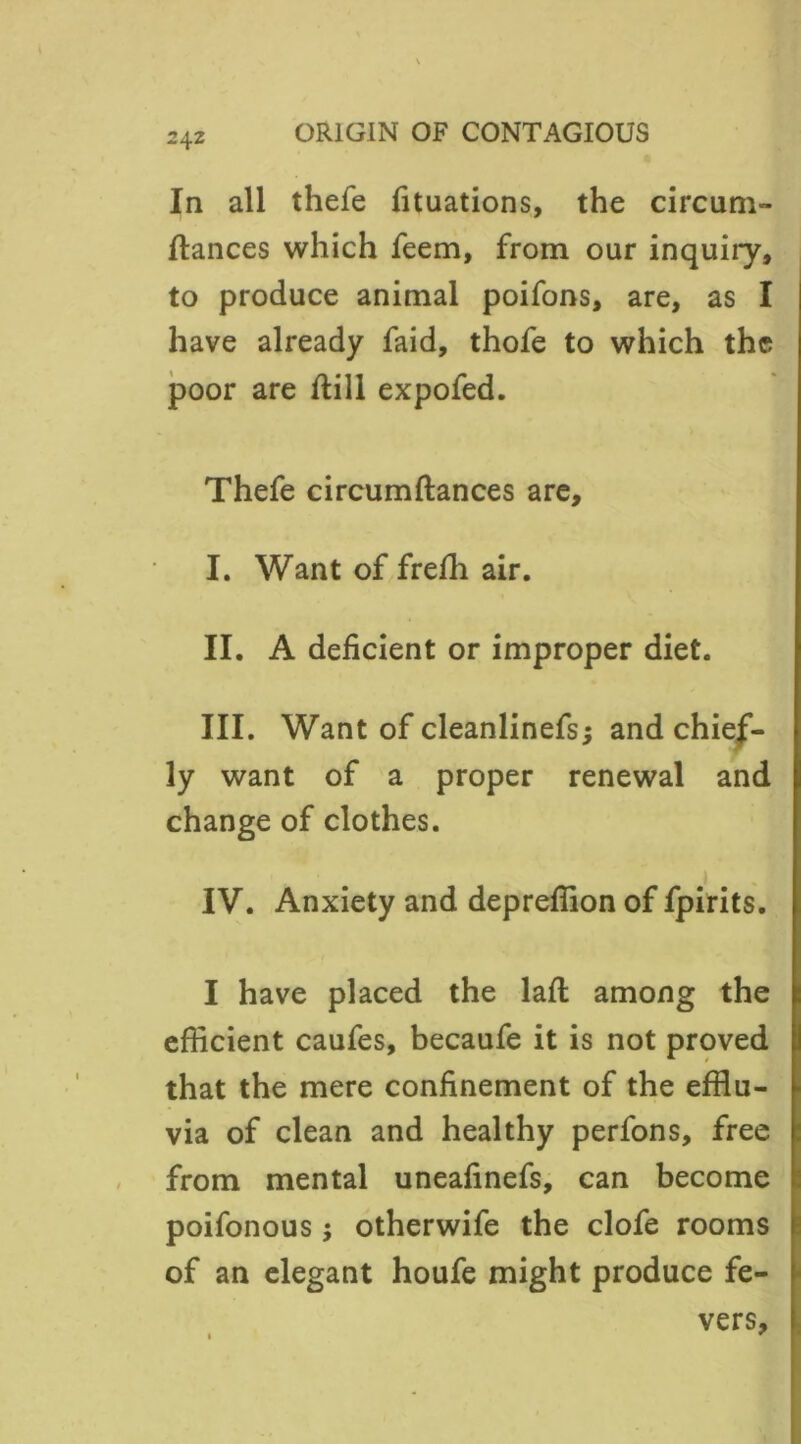 In all thefe fituations, the circum- ftances which feem, from our inquiry, to produce animal poifons, are, as I have already faid, thofe to which the poor are ftill expofed. Thefe circumftances are, I. Want of freffi air. II. A deficient or improper diet. III. Want of cleanlinefs; and chief- ly want of a proper renewal and change of clothes. IV. Anxiety and depreffion of fpirits. I have placed the laffc among the efficient caufes, becaufe it is not proved that the mere confinement of the efflu- via of clean and healthy perfons, free from mental uneafinefs, can become poifonous; otherwife the clofe rooms of an elegant houfe might produce fe- vers, * r