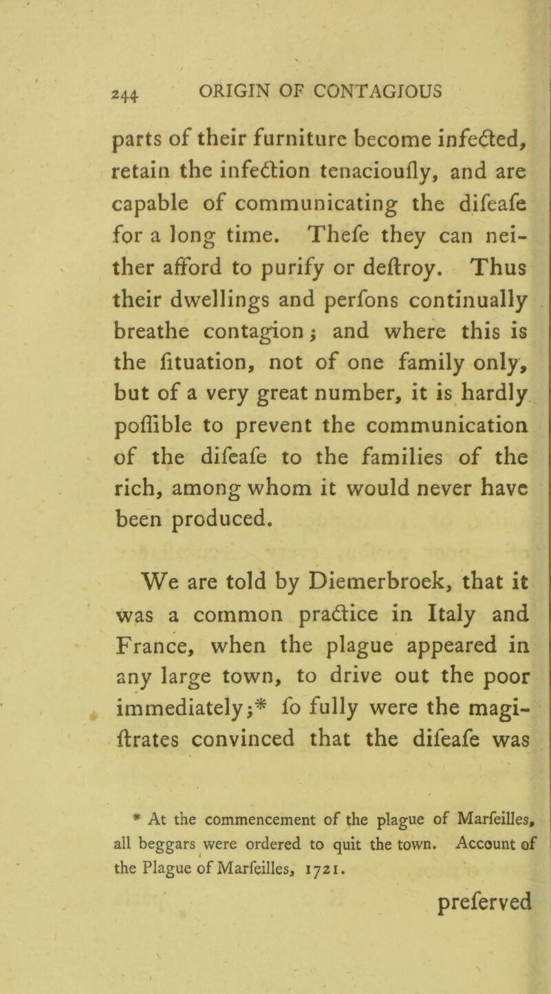 parts of their furniture become infedted, retain the infedtion tenacioufly, and are capable of communicating the difeafe for a long time. Thefe they can nei- ther afford to purify or deftroy. Thus their dwellings and perfons continually breathe contagion; and where this is the fituation, not of one family only, but of a very great number, it is hardly poflible to prevent the communication of the difeafe to the families of the rich, among whom it would never have been produced. We are told by Diemerbroek, that it was a common pradtice in Italy and France, when the plague appeared in any large town, to drive out the poor immediately;* fo fully were the magi- ftrates convinced that the difeafe was * At the commencement of the plague of Marfeilles, all beggars were ordered to quit the town. Account of the Plague of Marfeilles, 1721. preferved