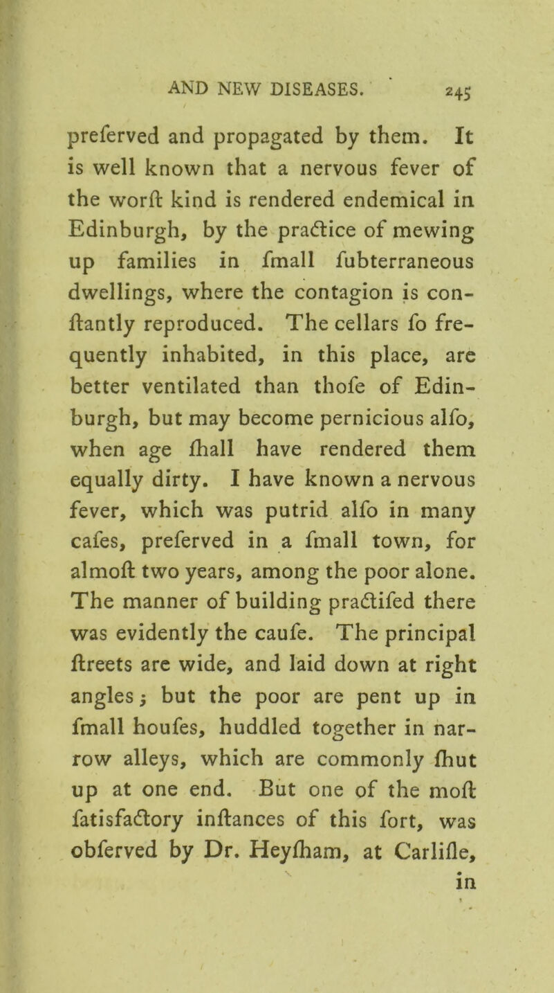 2 45 preferved and propagated by them. It is well known that a nervous fever of the word: kind is rendered endemical in Edinburgh, by the practice of mewing up families in fmall fubterraneous dwellings, where the contagion is con- ftantly reproduced. The cellars fo fre- quently inhabited, in this place, are better ventilated than thofe of Edin- burgh, but may become pernicious alfo, when age fhall have rendered them equally dirty. I have known a nervous fever, which was putrid alfo in many cafes, preferved in a fmall town, for almoft two years, among the poor alone. The manner of building pra<5tifed there was evidently the caufe. The principal ftreets are wide, and laid down at right angles j but the poor are pent up in fmall houfes, huddled together in nar- row alleys, which are commonly fhut up at one end. But one of the moil fat is factory inftances of this fort, was obferved by Dr. Heylham, at Carlifle, in