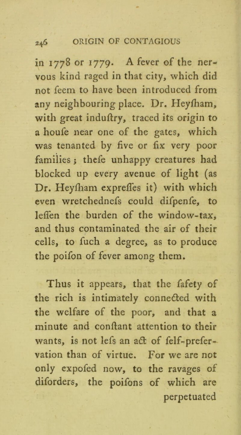 in 1778 or 1779. A fever of the ner- vous kind raged in that city, which did not feem to have been introduced from any neighbouring place. Dr. Heyfham, with great induftry, traced its origin to a houfe near one of the gates, which was tenanted by five or fix very poor * families ; thefe unhappy creatures had blocked up every avenue of light (as Dr. Heylham exprefies it) with which even wretchednefs could difpenfe, to lefien the burden of the window-tax, and thus contaminated the air of their cells, to fuch a degree, as to produce the poifon of fever among them. Thus it appears, that the fafety of the rich is intimately connected with the welfare of the poor, and that a minute and conftant attention to their wants, is not lefs an ad of felf-prefer- vation than of virtue. For we are not only expofed now, to the ravages of diforders, the poifons of which are perpetuated