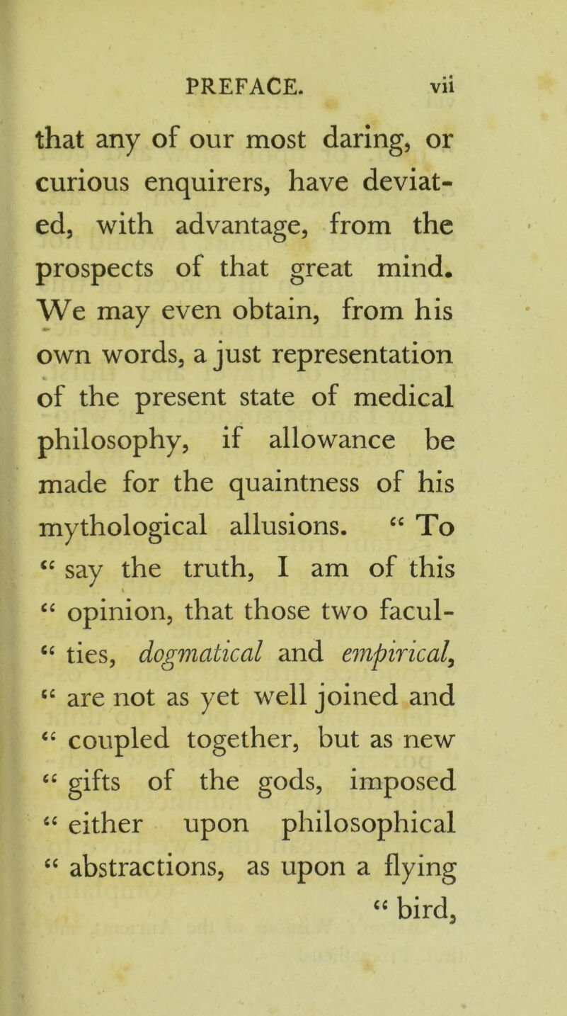 >« that any of our most daring, or curious enquirers, have deviat- ed, with advantage, from the prospects of that great mind. We may even obtain, from his own words, a just representation of the present state of medical philosophy, if allowance be made for the quaintness of his mythological allusions. “ To “ say the truth, I am of this « “ opinion, that those two facul- “ ties, dogmatical and empirical, e£ are not as yet well joined and “ coupled together, but as new “ gifts of the gods, imposed “ either upon philosophical “ abstractions, as upon a flying “ bird.