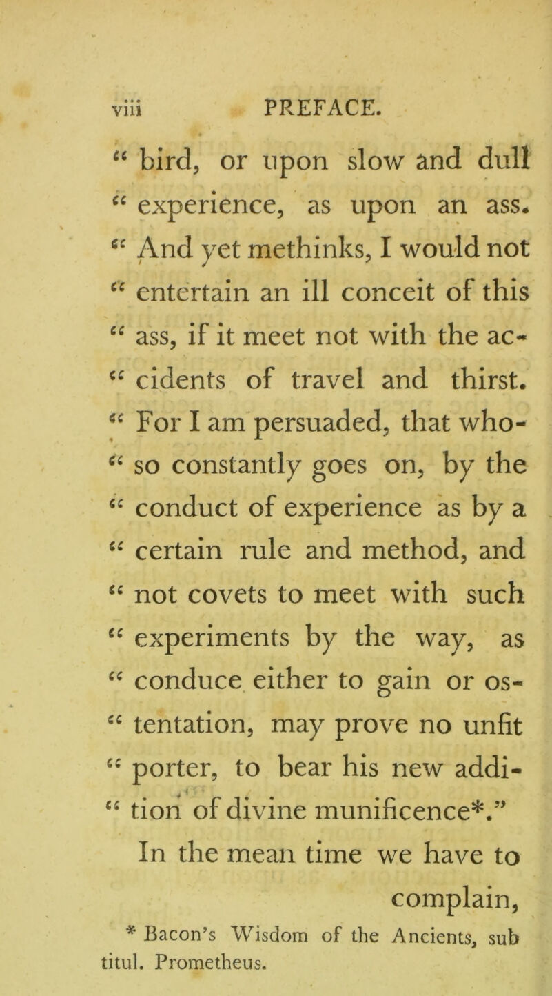 • • • “ bird, or upon slow and dull “ experience, as upon an ass. cc And yet methinks, I would not £C entertain an ill conceit of this “ ass, if it meet not with the ac- “ cidents of travel and thirst. “ For I am persuaded, that who- “ so constantly goes on, by the “ conduct of experience as by a “ certain rule and method, and “ not covets to meet with such “ experiments by the way, as “ conduce either to gain or os- cc tentation, may prove no unfit cc porter, to bear his new addi- “ tion of divine munificence*. In the mean time we have to complain, * Bacon’s Wisdom of the Ancients, sub titul. Prometheus.