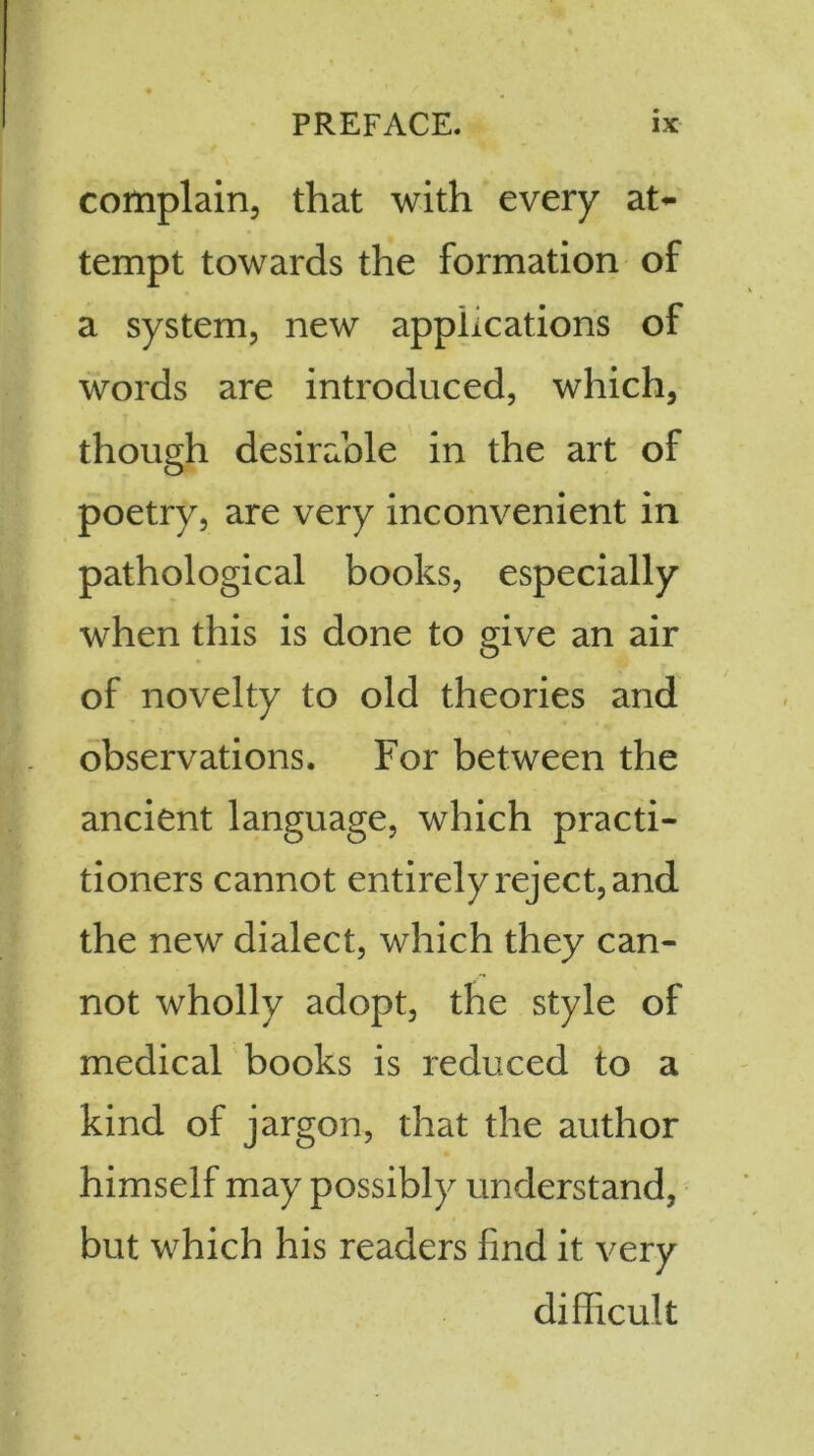 complain, that with every at- tempt towards the formation of a system, new applications of words are introduced, which, though desirable in the art of poetry, are very inconvenient in pathological books, especially when this is done to give an air of novelty to old theories and observations. For between the ancient language, which practi- tioners cannot entirely reject, and the new dialect, which they can- not wholly adopt, the style of medical books is reduced to a kind of jargon, that the author himself may possibly understand, but which his readers find it very difficult