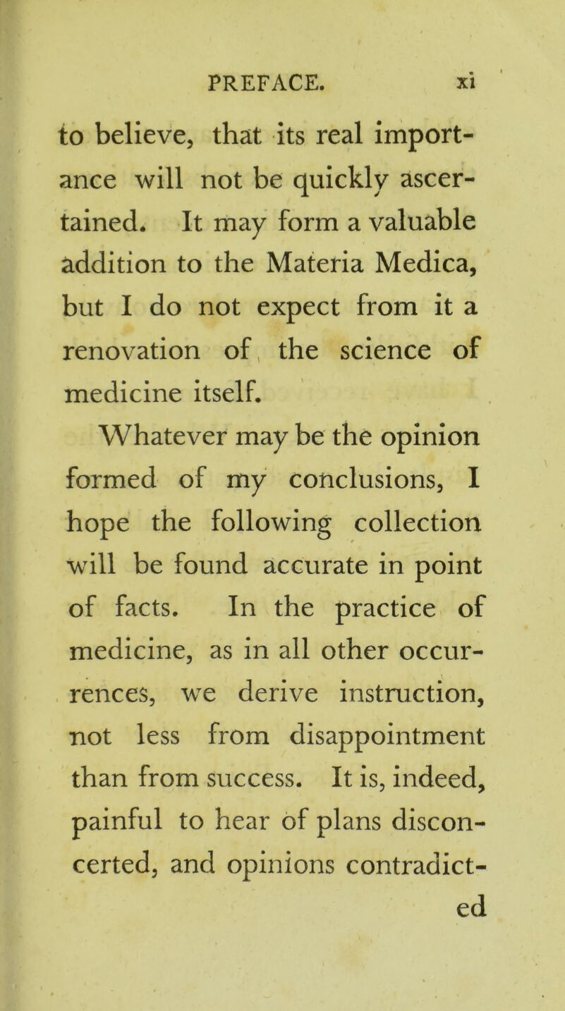 to believe, that its real import- ance will not be quickly ascer- tained. It may form a valuable addition to the Materia Medica, but I do not expect from it a renovation of the science of medicine itself. Whatever may be the opinion formed of my conclusions, I hope the following collection will be found accurate in point of facts. In the practice of medicine, as in all other occur- rences, we derive instruction, not less from disappointment than from success. It is, indeed, painful to hear of plans discon- certed, and opinions contradict- ed