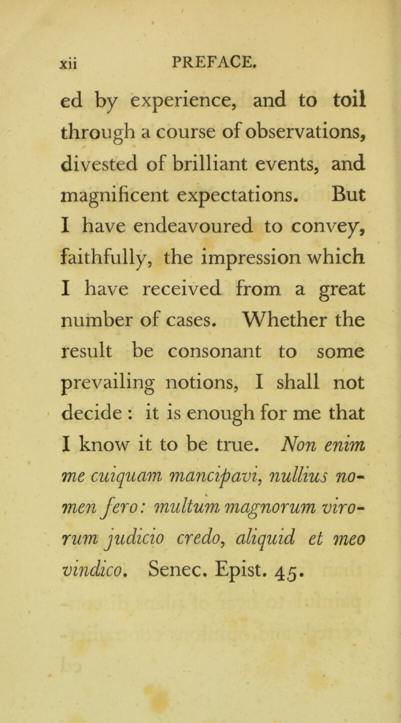 XU ed by experience, and to toil through a course of observations, divested of brilliant events, and magnificent expectations. But I have endeavoured to convey, faithfully, the impression which I have received from a great number of cases. Whether the result be consonant to some prevailing notions, I shall not decide : it is enough for me that I know it to be true. Non enim me cuiquam mancipavi, nullius no- men fero: multum magnorum viro- rum judicio credo, aliqmd et meo vindico. Senec. Epist. 45.