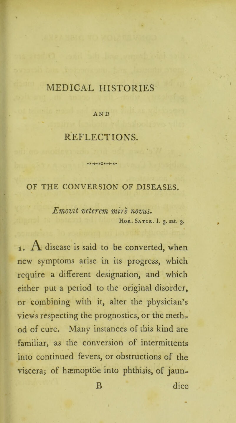 MEDICAL HISTORIES AND REFLECTIONS. 0<** OF THE CONVERSION OF DISEASES. Emovit vetertm mire novus. Hor. Satir. 1. 3. sat. 3. A disease is said to be converted, when new symptoms arise in its progress, which require a different designation, and which either put a period to the original disorder, or combining with it, alter the physician’s views respecting the prognostics, or the meth- od of cure. Many instances of this kind are familiar, as the conversion of intermittents into continued fevers, or obstructions of the viscera; of haemoptoe into phthisis, of jaun- B dice