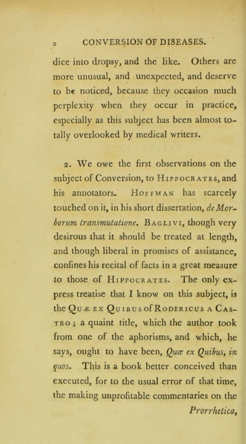 a dice into dropsy, and the like. Others are more unusual, and unexpected, and deserve to be noticed, because they occasion much perplexity when they occur in practice, especially as this subject has been almost to- tally overlooked by medical writers. 2. We owe the first observations on the subject of Conversion, to Hippocrates, and his annotators. Hoffman has scarcely touched on it, in his short dissertation, deMor- borum transmutatione. Baglivi, though very desirous that it should be treated at length, and though liberal in promises of assistance, confines his recital of facts in a great measure to those of Hippocrates. The only ex- press treatise that I know on this subject, is theQ U M EX QuiBUSOfRoDERICUS A CAS- tro ; a quaint title, which the author took from one of the aphorisms, and which, he says, ought to have been, Ouce ex Quibus, in quos. This is a book better conceived than executed, for to the usual error of that time, the making unprofitable commentaries on the Prorrhetica,