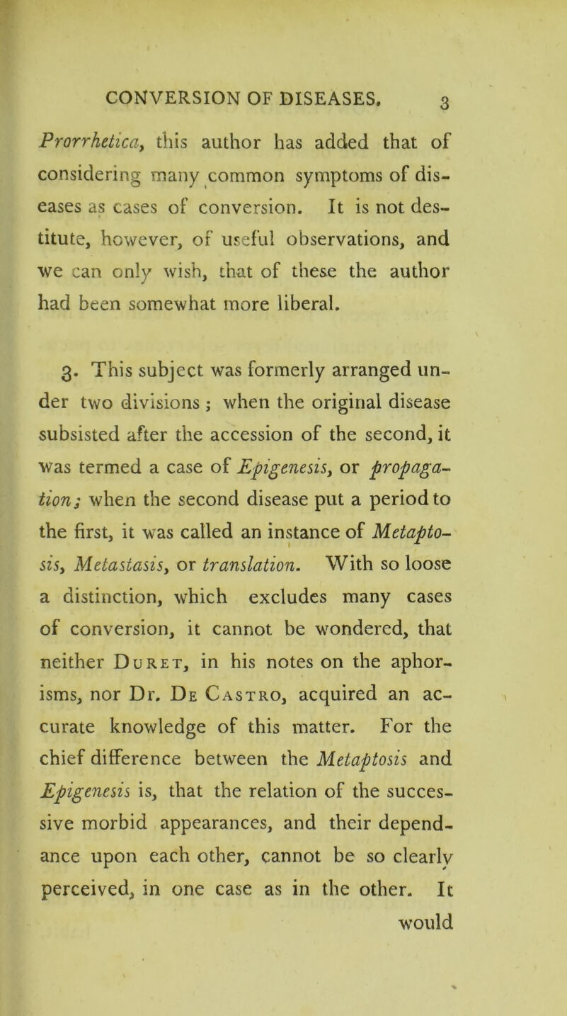 Prorrhetica, this author has added that of considering many common symptoms of dis- eases as cases of conversion. It is not des- titute, however, of useful observations, and we can only wish, that of these the author had been somewhat more liberal. 3. This subject was formerly arranged un- der two divisions; when the original disease subsisted after the accession of the second, it was termed a case of Epigenesis, or propaga- tion.; when the second disease put a period to the first, it was called an instance of Metapto- sisy Metastasisy or translation. With so loose a distinction, which excludes many cases of conversion, it cannot be wondered, that neither Du ret, in his notes on the aphor- isms, nor Dr. De Castro, acquired an ac- curate knowledge of this matter. For the chief difference between the Metaptosis and Epigenesis is, that the relation of the succes- sive morbid appearances, and their depend- ance upon each other, cannot be so clearly perceived, in one case as in the other. It would