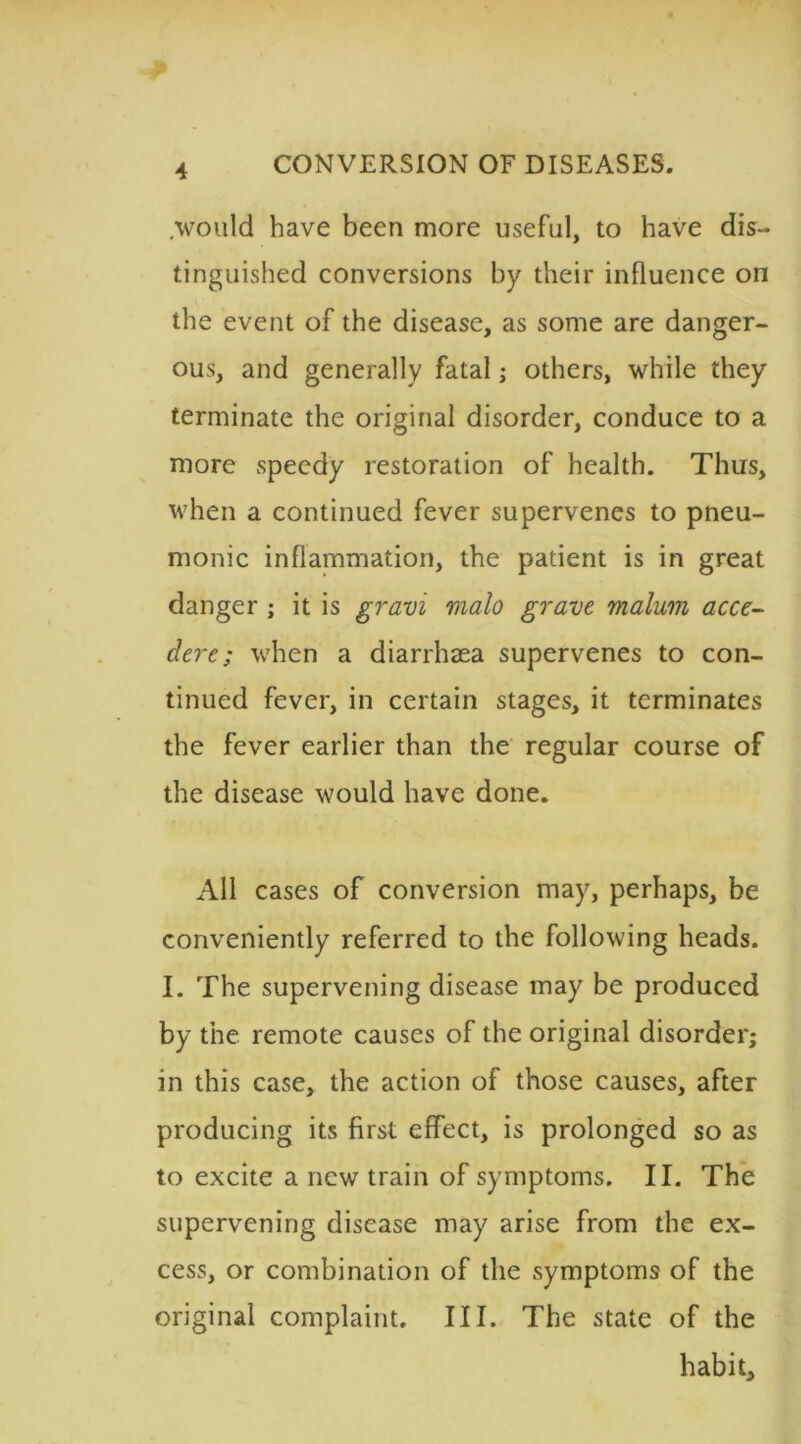 .would have been more useful, to have dis- tinguished conversions by their influence on the event of the disease, as some are danger- ous, and generally fatal; others, while they terminate the original disorder, conduce to a more speedy restoration of health. Thus, when a continued fever supervenes to pneu- monic inflammation, the patient is in great danger ; it is gravi vialo grave malum acce- dere; when a diarrhaea supervenes to con- tinued fever, in certain stages, it terminates the fever earlier than the regular course of the disease would have done. All cases of conversion may, perhaps, be conveniently referred to the following heads. I. The supervening disease may be produced by the remote causes of the original disorder; in this case, the action of those causes, after producing its first effect, is prolonged so as to excite a new train of symptoms. II. The supervening disease may arise from the ex- cess, or combination of the symptoms of the original complaint. III. The state of the habit.