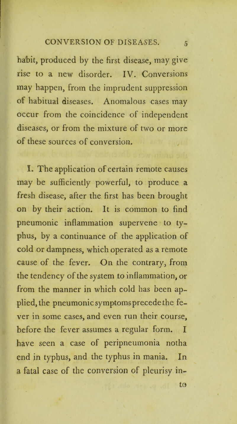 habit, produced by the first disease, may give rise to a new disorder. IV. Conversions may happen, from the imprudent suppression of habitual diseases. Anomalous cases may occur from the coincidence of independent diseases, or from the mixture of two or more of these sources of conversion. I. The application of certain remote causes may be sufficiently powerful, to produce a fresh disease, after the first has been brought on by their action. It is common to find pneumonic inflammation supervene to ty- phus, by a continuance of the application of cold or dampness, which operated as a remote cause of the fever. On the contrary, from the tendency of the system to inflammation, or from the manner in which cold has been ap- plied, the pneumonic symptoms precede the fe- ver in some cases, and even run their course, before the fever assumes a regular form. I have seen a case of peripneumonia notha end in typhus, and the typhus in mania. In a fatal case of the conversion of pleurisy in- to