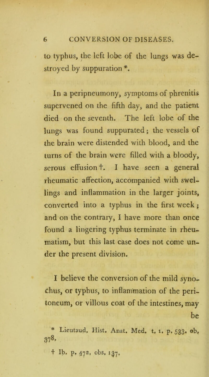 to typhus, the left lobe of the lungs was de- stroyed by suppuration *. In a peripneumony, symptoms of phrenitis supervened on the fifth day, and the patient died on the seventh. The left lobe of the lungs was found suppurated; the vessels of the brain were distended with blood, and the turns of the brain were filled with a bloody, serous effusion t. I have seen a general rheumatic affection, accompanied wich swel- lings and inflammation in the larger joints, converted into a typhus in the first week; and on the contrary, I have more than once found a lingering typhus terminate in rheu- matism, but this last case does not come un- der the present division. I believe the conversion of the mild syno- chus, or typhus, to inflammation of the peri- toneum, or villous coat of the intestines, may be * Lieutaud. Hist. Anat. Med. t. 1. p.533. ob, 378* + lb. p. 472, obs, 137,