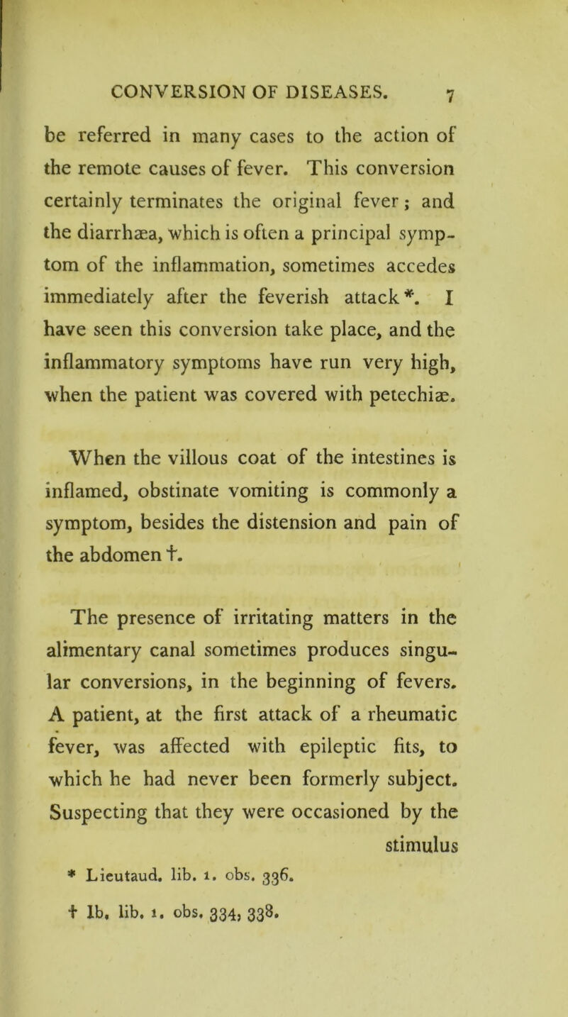 be referred in many cases to the action of the remote causes of fever. This conversion certainly terminates the original fever; and the diarrhaea, which is often a principal symp- tom of the inflammation, sometimes accedes immediately after the feverish attack *. I have seen this conversion take place, and the inflammatory symptoms have run very high, when the patient was covered with petechiae. When the villous coat of the intestines is inflamed, obstinate vomiting is commonly a symptom, besides the distension and pain of the abdomen t. The presence of irritating matters in the alimentary canal sometimes produces singu- lar conversions, in the beginning of fevers. A patient, at the first attack of a rheumatic fever, was affected with epileptic fits, to which he had never been formerly subject. Suspecting that they were occasioned by the stimulus * Lieutaud. lib. 1. obs. 336. + lb, lib. 1. obs. 334, 338.