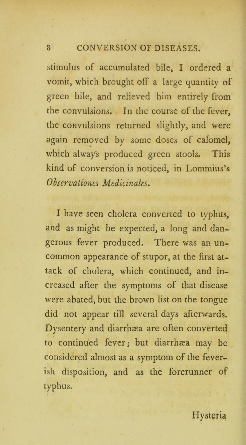 stimulus of accumulated bile, I ordered a vomit, which brought off a large quantity of green bile, and relieved him entirely from the convulsions. In the course of the fever, the convulsions returned slightly, and were again removed by some doses of calomel, which always produced green stools. This kind of conversion is noticed, in Lommius’s Observations Medicinales. I have seen cholera converted to typhus, and as might be expected, a long and dan- gerous fever produced. There was an un- common appearance of stupor, at the first at- tack of cholera, which continued, and in- creased after the symptoms of that disease were abated, but the brown list on the tongue did not appear till several days afterwards. Dysentery and diarrhaea are often converted to continued fever; but diarrhaea may be considered almost as a symptom of the fever- ish disposition, and as the forerunner of typhus. Hysteria