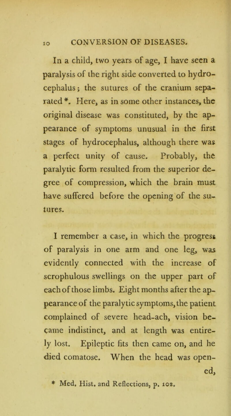 In a child, two years of age, I have seen a paralysis of the right side converted to hydro- cephalus; the sutures of the cranium sepa- rated *. Here, as in some other instances, the original disease was constituted, by the ap- pearance of symptoms unusual in the first stages of hydrocephalus, although there was a perfect unity of cause. Probably, the paralytic form resulted from the superior de- gree of compression, which the brain must have suffered before the opening of the su- tures. I remember a case, in which the progress of paralysis in one arm and one leg, was evidently connected with the increase of scrophulous swellings on the upper part of each of those limbs. Eight months after the ap- pearance of the paralytic symptoms,the patient complained of severe head-ach, vision be- came indistinct, and at length was entire- ly lost. Epileptic fits then came on, and he died comatose. When the head was open- ed, * Med, Hist, and Reflections, p. 102.