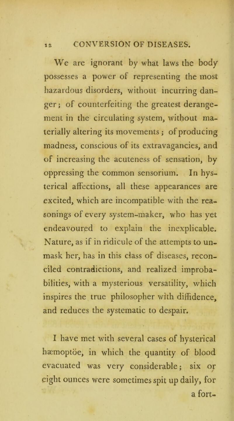 We are ignorant by what laws the body possesses a power of representing the most hazardous disorders, without incurring dan- ger; of counterfeiting the greatest derange- ment in the circulating system, without ma- terially altering its movements ; of producing madness, conscious of its extravagancies, and of increasing the acuteness of sensation, by oppressing the common sensorium. In hys- terical affections, all these appearances are excited, which are incompatible with the rea- sonings of every system-maker, who has yet endeavoured to explain the inexplicable. Nature, as if in ridicule of the attempts to un- mask her, has in this class of diseases, recon- ciled contradictions, and realized improba- bilities, with a mysterious versatility, which inspires the true philosopher with diffidence, and reduces the systematic to despair. I have met with several cases of hysterical ha:moptoe, in which the quantity of blood evacuated was very considerable; six or eight ounces were sometimes spit up daily, for a fort-