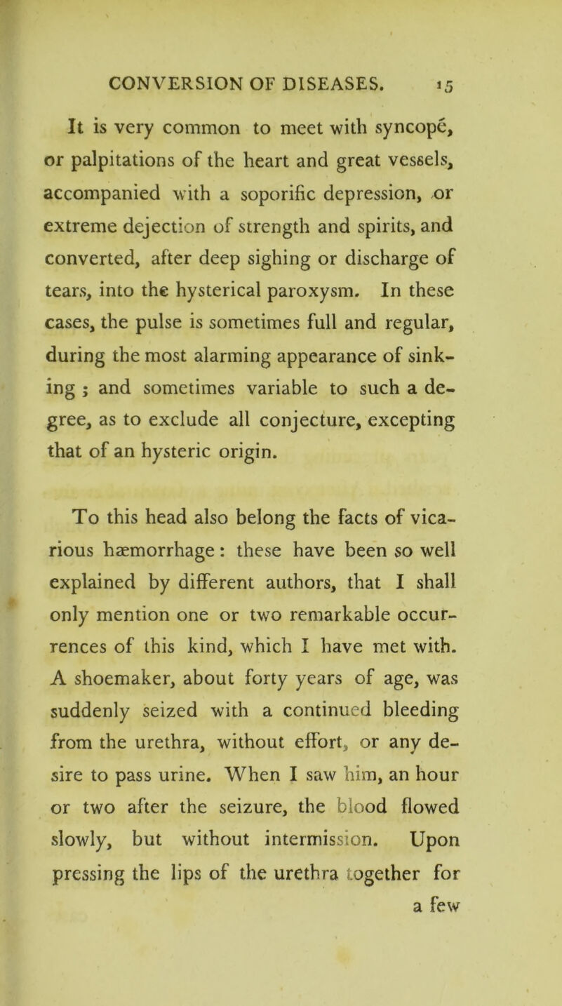 It is very common to meet with syncope, or palpitations of the heart and great vessels, accompanied with a soporific depression, or extreme dejection of strength and spirits, and converted, after deep sighing or discharge of tears, into the hysterical paroxysm. In these cases, the pulse is sometimes full and regular, during the most alarming appearance of sink- ing ; and sometimes variable to such a de- gree, as to exclude all conjecture, excepting that of an hysteric origin. To this head also belong the facts of vica- rious haemorrhage: these have been so well explained by different authors, that I shall only mention one or two remarkable occur- rences of this kind, which I have met with. A shoemaker, about forty years of age, was suddenly seized with a continued bleeding from the urethra, without effort, or any de- sire to pass urine. When I saw him, an hour or two after the seizure, the blood flowed slowly, but without intermission. Upon pressing the lips of the urethra together for a few