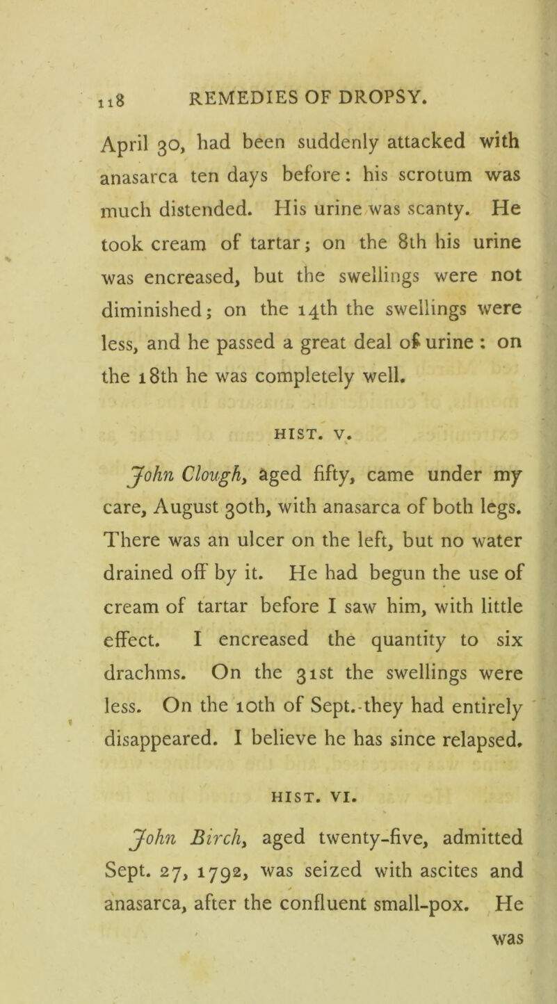 April 30, had been suddenly attacked with anasarca ten days before: his scrotum was much distended. His urine was scanty. He took cream of tartar; on the 8th his urine was encreased, but the swellings were not diminished; on the 14th the swellings were less, and he passed a great deal o£ urine : on the 18th he was completely well. hist. v. John Clought aged fifty, came under my care, August 30th, with anasarca of both legs. There was an ulcer on the left, but no water drained off by it. He had begun the use of cream of tartar before I saw him, with little effect. I encreased the quantity to six drachms. On the 31st the swellings were less. On the 10th of Sept.-they had entirely disappeared. I believe he has since relapsed, HIST. VI. John Birchy aged twenty-five, admitted Sept. 27, 1792, was seized with ascites and * anasarca, after the confluent small-pox. He was