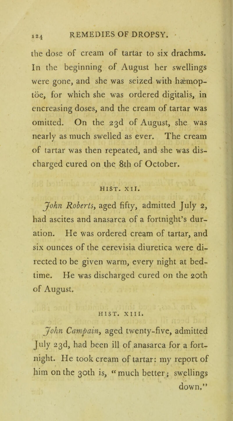 124 the dose of cream of tartar to six drachms. In the beginning of August her swellings were gone, and she was seized with haemop- toe, for which she was ordered digitalis, in encreasing doses, and the cream of tartar was omitted. On the 23d of August, she was nearly as much swelled as ever. The cream of tartar was then repeated, and she was dis- charged cured on the 8th of October. HIST. XII. John Roberts, aged fifty, admitted July 2, had ascites and anasarca of a fortnight’s dur- ation. He was ordered cream of tartar, and six ounces of the cerevisia diuretica were di- rected to be given warm, every night at bed- time. He was discharged cured on the 20th of August. HIST. XIII. John Campain, aged twenty-five, admitted July 23d, had been ill of anasarca for a fort- night. He took cream of tartar: my report of him on the 30th is, “much better; swellings down.”