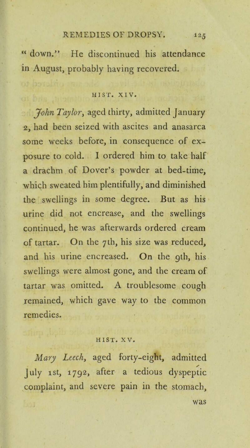 u down.” He discontinued his attendance in August, probably having recovered. HIST. XIV. John Taylor, aged thirty, admitted January 2, had been seized with ascites and anasarca some weeks before, in consequence of ex- posure to cold. I ordered him to take half a drachm of Dover’s powder at bed-time, which sweated him plentifully, and diminished the swellings in some degree. But as his urine did not encrease, and the swellings continued, he was afterwards ordered cream of tartar. On the 7th, his size was reduced, and his urine encreased. On the 9th, his swellings were almost gone, and the cream of tartar was omitted. A troublesome cough remained, which gave way to the common remedies. hist. xv. Mary Leech, aged forty-eight, admitted July 1st, 1792, after a tedious dyspeptic complaint, and severe pain in the stomach, was