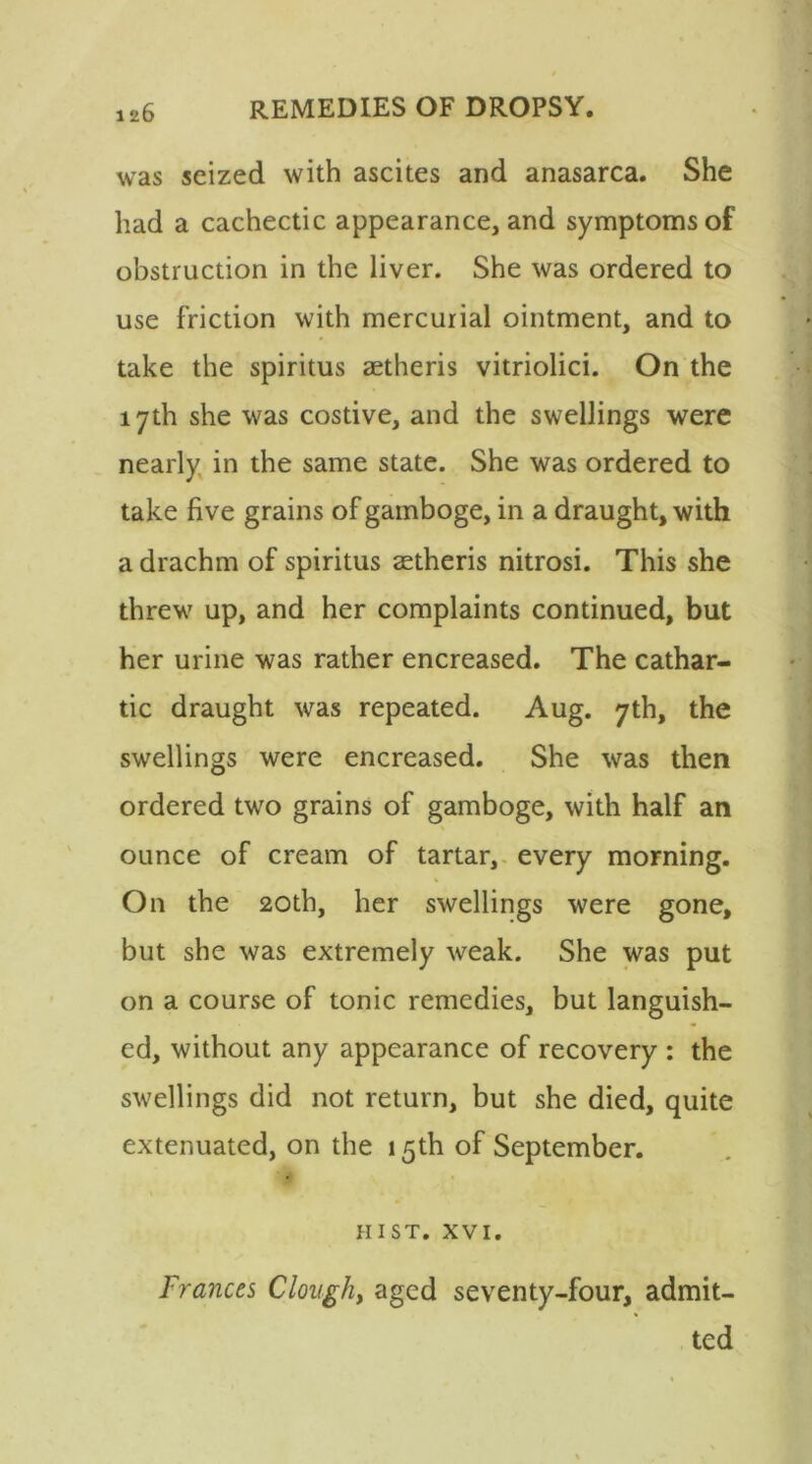 was seized with ascites and anasarca. She had a cachectic appearance, and symptoms of obstruction in the liver. She was ordered to use friction with mercurial ointment, and to take the spiritus aetheris vitriolici. On the 17th she was costive, and the swellings were nearly in the same state. She was ordered to take five grains of gamboge, in a draught, with a drachm of spiritus aetheris nitrosi. This she threw up, and her complaints continued, but her urine was rather encreased. The cathar- tic draught was repeated. Aug. 7th, the swellings were encreased. She was then ordered two grains of gamboge, with half an ounce of cream of tartar, every morning. On the 20th, her swellings were gone, but she was extremely weak. She was put on a course of tonic remedies, but languish- ed, without any appearance of recovery : the swellings did not return, but she died, quite extenuated, on the 15th of September. hist. xvi. Frances Clough, aged seventy-four, admit- ted