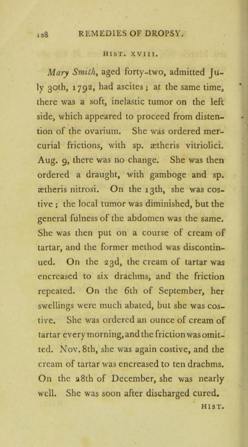 HIST. XVIII. Mary Smith, aged forty-two, admitted Ju- ly 30th, 1792, had ascites; at the same time, there was a soft, inelastic tumor on the left side, which appeared to proceed from disten- tion of the ovarium. She was ordered mer- curial frictions, with sp. letheris vitriolici. Aug. 9, there was no change. She was then ordered a draught, with gamboge and sp. setheris nitrosi. On the 13th, she was cos- tive ; the local tumor was diminished, but the general fulness of the abdomen was the same. She was then put on a course of cream of tartar, and the former method was discontin- ued. On the 23d, the cream of tartar was encreased to six drachms, and the friction repeated. On the 6th of September, her swellings were much abated, but she was cos- tive. She was ordered an ounce of cream of tartar every morning, and the friction was omit- ted. Nov. 8th, she was again costive, and the cream of tartar was encreased to ten drachms. On the 28th of December, she was nearly well. She was soon after discharged cured.