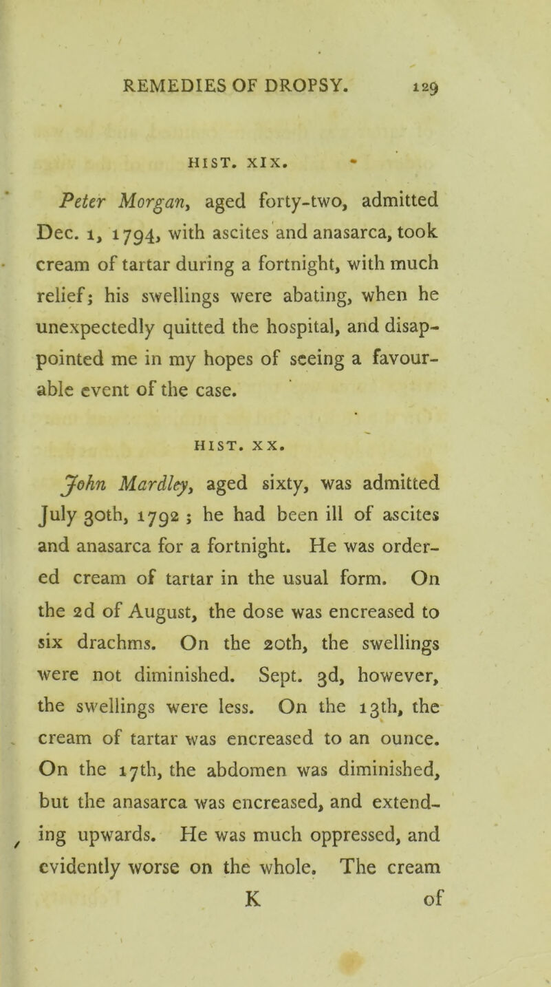 HIST. XIX. Peter Morgariy aged forty-two, admitted Dec. i, 1794, with ascites and anasarca, took cream of tartar during a fortnight, with much relief; his swellings were abating, when he unexpectedly quitted the hospital, and disap- pointed me in my hopes of seeing a favour- able event of the case. hist. xx. John Mardley, aged sixty, was admitted July 30th, 1792 ; he had been ill of ascites and anasarca for a fortnight. He was order- ed cream of tartar in the usual form. On the 2d of August, the dose was encreased to six drachms. On the 20th, the swellings were not diminished. Sept. 3d, however, the swellings were less. On the 13th, the cream of tartar was encreased to an ounce. On the 17th, the abdomen was diminished, but the anasarca was encreased, and extend- ing upwards. He was much oppressed, and evidently worse on the whole. The cream K of