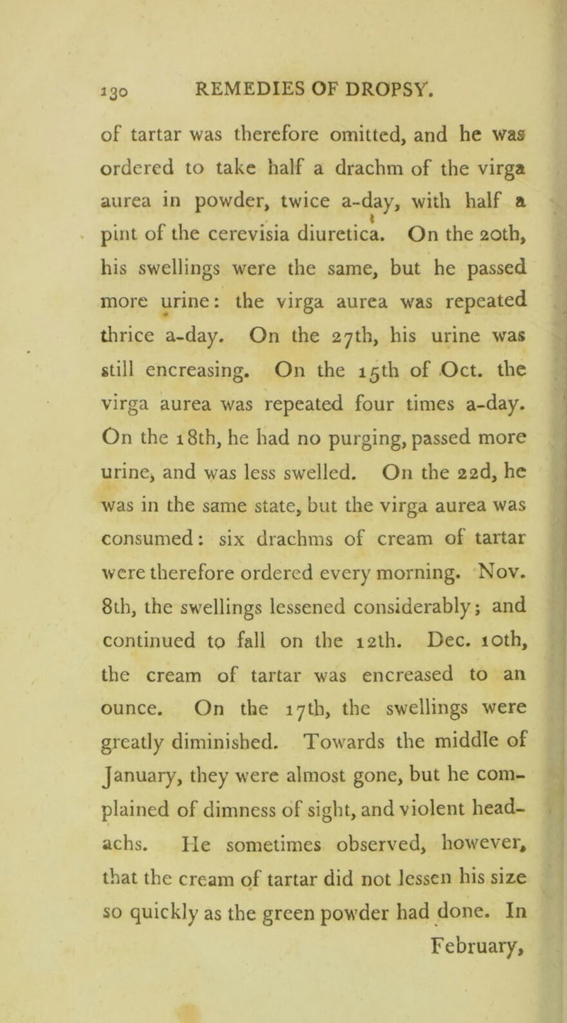 23° of tartar was therefore omitted, and he was ordered to take half a drachm of the virga aurea in powder, twice a-day, with half a * pint of the cerevisia diuretica. On the 20th, his swellings were the same, but he passed more urine: the virga aurea was repeated thrice a-day. On the 27th, his urine was still encreasing. On the 15th of Oct. the virga aurea was repeated four times a-day. On the 18th, he had no purging, passed more urine, and was less swelled. O11 the 22d, he was in the same state, but the virga aurea was consumed: six drachms of cream of tartar were therefore ordered every morning. Nov. 8th, the swellings lessened considerably; and continued to fall on the 12th. Dec. 10th, the cream of tartar was encreased to an ounce. On the 17th, the swellings were greatly diminished. Towards the middle of January, they were almost gone, but he com- plained of dimness of sight, and violent head- achs. He sometimes observed, however, that the cream of tartar did not lessen his size so quickly as the green powder had done. In February,