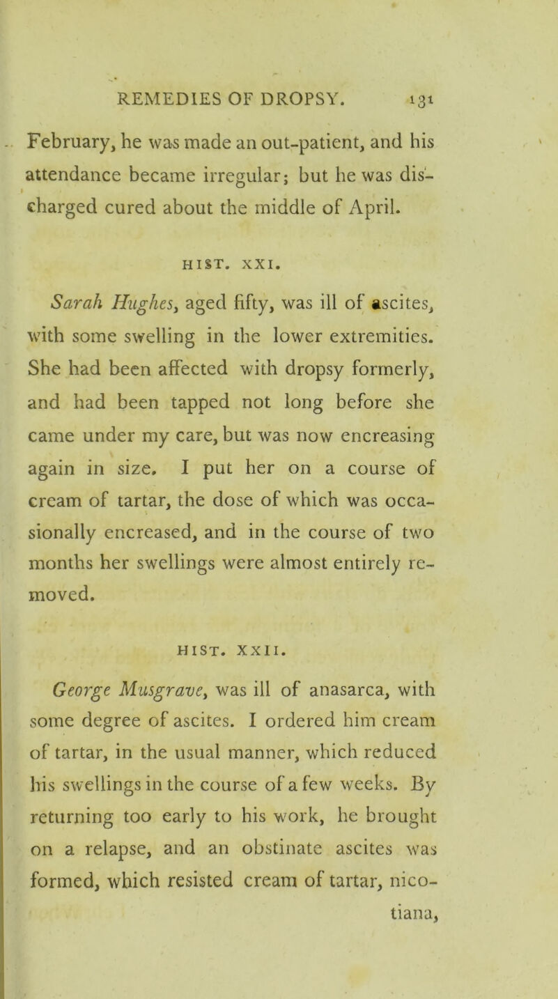 February, he was made an out-patient, and his attendance became irregular; hut he was dis- charged cured about the middle of April. HIST. XXI. Sarah Hughes, aged fifty, was ill of ascites, with some swelling in the lower extremities. She had been affected with dropsy formerly, and had been tapped not long before she came under my care, but was now encreasing again in size. I put her on a course of cream of tartar, the dose of which was occa- sionally encreased, and in the course of two months her swellings were almost entirely re- moved. HIST. XXII. George Musgrave, was ill of anasarca, with some degree of ascites. I ordered him cream of tartar, in the usual manner, which reduced his swellings in the course of a few weeks. By returning too early to his work, he brought on a relapse, and an obstinate ascites was formed, which resisted cream of tartar, nico- tiana,