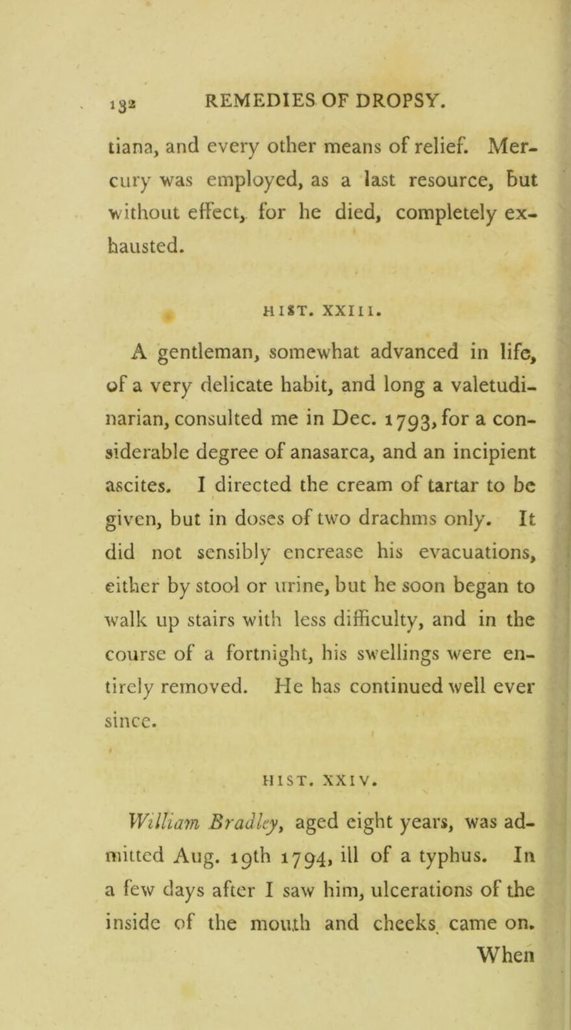 tiana, and every other means of relief. Mer- cury was employed, as a last resource, but without effect, for he died, completely ex- hausted. H 1ST. XXIII. A gentleman, somewhat advanced in life, of a very delicate habit, and long a valetudi- narian, consulted me in Dec. 1793, for a con- siderable degree of anasarca, and an incipient ascites. I directed the cream of tartar to be given, but in doses of two drachms only. It did not sensibly encrease his evacuations. * 9 either by stool or urine, but he soon began to walk up stairs with less difficulty, and in the course of a fortnight, his swellings were en- tirely removed. He has continued well ever since. HIST. XXIV. William Bradley, aged eight years, was ad- mitted Aug. 19th 1794, ill of a typhus. In a few days after I saw him, ulcerations of the inside of the mouth and cheeks, came on. When