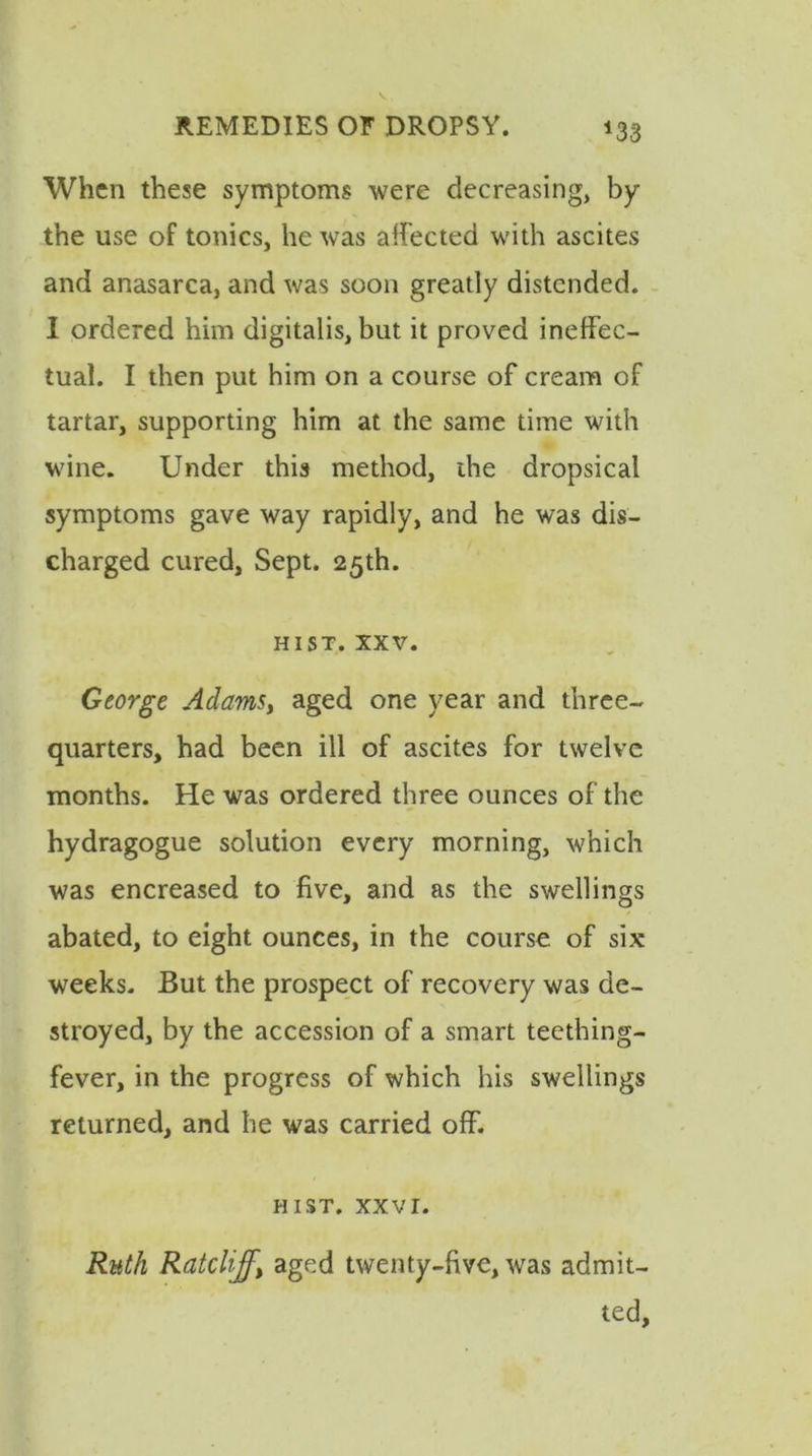 *33 When these symptoms were decreasing, by the use of tonics, he was affected with ascites and anasarca, and was soon greatly distended. I ordered him digitalis, but it proved ineffec- tual. I then put him on a course of cream of tartar, supporting him at the same time with wine. Under this method, the dropsical symptoms gave way rapidly, and he was dis- charged cured, Sept. 25th. hist. xxv. George Adams, aged one year and three- quarters, had been ill of ascites for twelve months. He was ordered three ounces of the hydragogue solution every morning, which was encreased to five, and as the swellings abated, to eight ounces, in the course of six weeks. But the prospect of recovery was de- stroyed, by the accession of a smart teething- fever, in the progress of which his swellings returned, and he was carried off. HIST. XXVI. Ruth Ratcliff, aged twenty-five, was admit- ted.