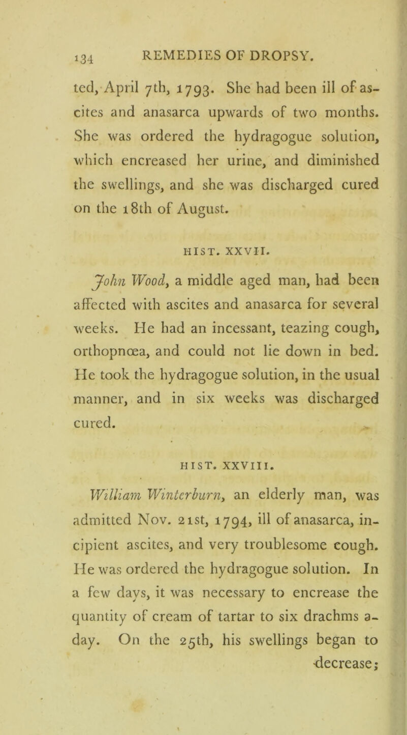 i31 ted, April 7th, 1793. She had been ill of as- cites and anasarca upwards of two months. She was ordered the hydragogue solution, which encreased her urine, and diminished the swellings, and she was discharged cured on the 18th of August. HIST. XXVII. John Woody a middle aged man, had been affected with ascites and anasarca for several weeks. He had an incessant, teazing cough, orthopnoea, and could not lie down in bed. He took the hydragogue solution, in the usual manner, and in six weeks was discharged cured. HIST. XXVIII. William Wintcrbimiy an elderly man, was admitted Nov. 21st, 1794, ill of anasarca, in- cipient ascites, and very troublesome cough. He was ordered the hydragogue solution. In a few days, it was necessary to encrease the quantity of cream of tartar to six drachms a- day. On the 25th, his swellings began to •decrease;