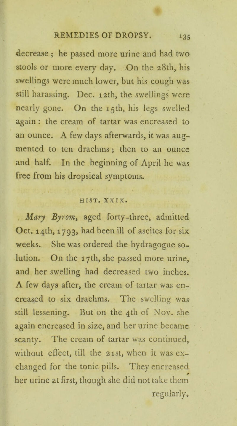 *35 decrease ; he passed more urine and had two stools or more every day. On the 28th, his swellings were much lower, but his cough was still harassing. Dec. 12th, the swellings were nearly gone. On the 15th, his legs swelled again : the cream of tartar was encreased to an ounce. A few days afterwards, it was aug- mented to ten drachms ; then to an ounce and half. In the beginning of April he was free from his dropsical symptoms. HIST. XXIX. Mary Byrom, aged forty-three, admitted Oct. 14th, 1793, had been ill of ascites for six weeks. She was ordered the hydragogue so- lution. On the 17th, she passed more urine, and her swelling had decreased two inches. A few days after, the cream of tartar was en- creased to six drachms. The swelling was still lessening. But on the 4th of Nov. she again encreased in size, and her urine became scanty. The cream of tartar was continued, without effect, till the 21st, when it was ex- changed for the tonic pills. They encreased her urine at first, though she did not take them regularly.