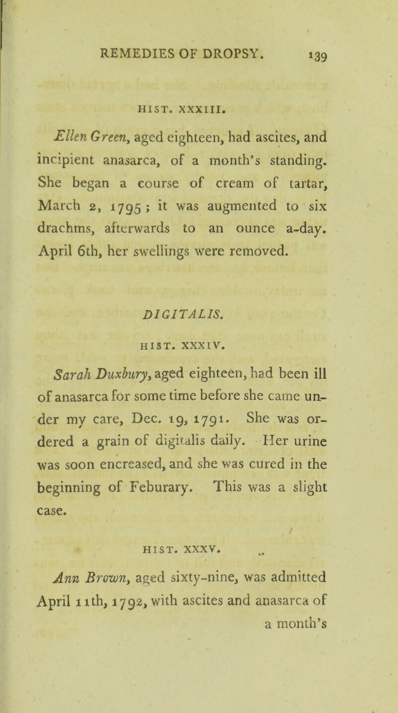 HIST. XXXIII. Ellen Green, aged eighteen, had ascites, and incipient anasarca, of a month’s standing. She began a course of cream of tartar, March 2, 1795; it was augmented to six drachms, afterwards to an ounce a-day. April 6th, her swellings were removed. DIGITALIS. HIST, xxxiv. Sarah Duxbury, aged eighteen, had been ill of anasarca for some time before she came un- der my care, Dec. 19, 1791. She was or- dered a grain of digitalis daily. Her urine was soon encreased, and she was cured in the beginning of Feburary. This was a slight case. HIST. XXXV. Ann Brown, aged sixty-nine, was admitted April 1 ith, 1792, with ascites and anasarca of a month’s