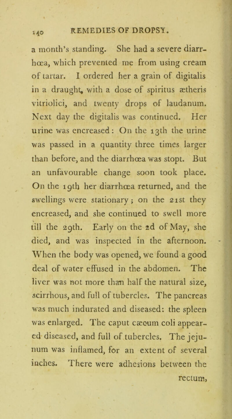 140 a month’s standing. She had a severe diarr- hoea, which prevented me from using cream of tartar. I ordered her a grain of digitalis in a draught, with a dose of spiritus aetheris vitriolici, and twenty drops of laudanum. Next day the digitalis was continued. Her urine was encreased: On the 13th the urine was passed in a quantity three times larger than before, and the diarrhoea was stopt. But an unfavourable change soon took place. On the 19th her diarrhoea returned, and the swellings were stationary; on the 21st they encreased, and she continued to swell more V till the 29th. Early on the 2d of May, she died, and was inspected in the afternoon. When the body was opened, we found a good deal of water effused in the abdomen. The liver was not more than half the natural size, scirrhous, and full of tubercles. The pancreas was much indurated and diseased: the spleen was enlarged. The caput caeeum coli appear- ed diseased, and full of tubercles. The jeju- num was inflamed, for an extent of several inches. There were adhesions between the rectum, 1
