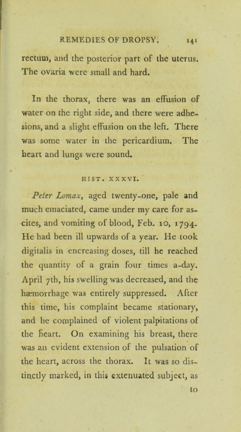 rectum, and the posterior part of the uterus. The ovaria were small and hard. In the thorax, there was an effusion of water on the right side, and there were adhe- sions, and a slight effusion on the left. There was some water in the pericardium. The heart and lungs were sound. HIST, xxxvi. Peter Lomax, aged twenty-one, pale and much emaciated, came under my care for as- cites, and vomiting of blood, Feb. 10, 1794. He had been ill upwards of a year. He took digitalis in encreasing doses, till he reached the quantity of a grain four times a-day. April 7th, his swelling was decreased, and the haemorrhage was entirely suppressed. After this time, his complaint became stationary, and he complained of violent palpitations of the Heart. On examining his breast, there was an evident extension of the pulsation of the heart, across the thorax. It was so dis- tinctly marked, in this extenuated subject, as to
