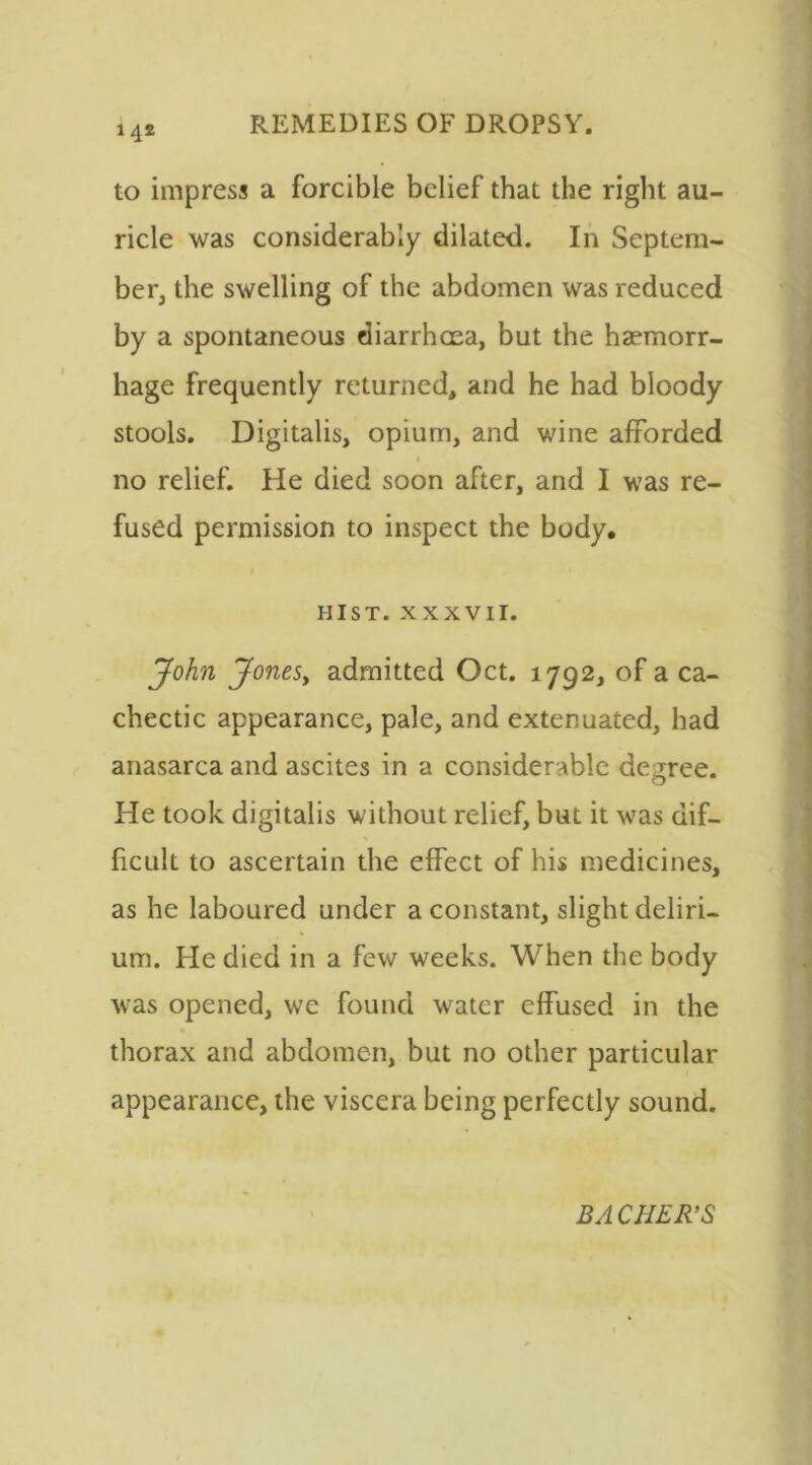 14® to impress a forcible belief that the right au- ricle was considerably dilated. In Septem- ber, the swelling of the abdomen was reduced by a spontaneous diarrhoea, but the haemorr- hage frequently returned, and he had bloody stools. Digitalis, opium, and wine afforded « no relief. He died soon after, and I was re- fused permission to inspect the body. HIST. XXXVII. John Jones, admitted Oct. 1792, of a ca- chectic appearance, pale, and extenuated, had anasarca and ascites in a considerable degree. He took digitalis without relief, but it was dif- ficult to ascertain the effect of his medicines, as he laboured under a constant, slight deliri- um. He died in a few weeks. When the body was opened, we found water effused in the thorax and abdomen, but no other particular appearance, the viscera being perfectly sound. BACHER’S